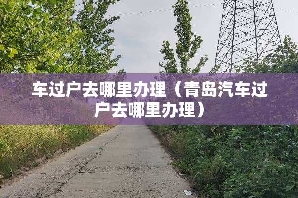 车过户去哪里办理（青岛汽车过户去哪里办理）