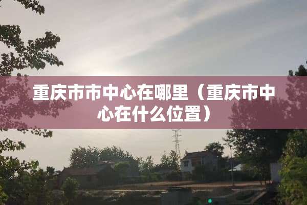 重庆市市中心在哪里（重庆市中心在什么位置）