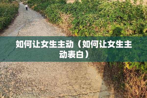 如何让女生主动（如何让女生主动表白）