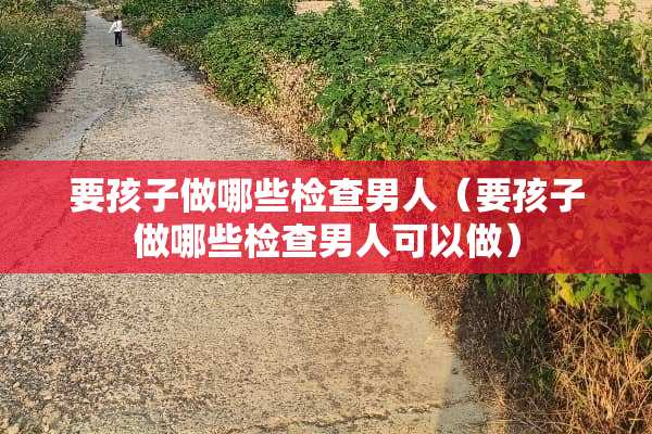 要孩子做哪些检查男人（要孩子做哪些检查男人可以做）
