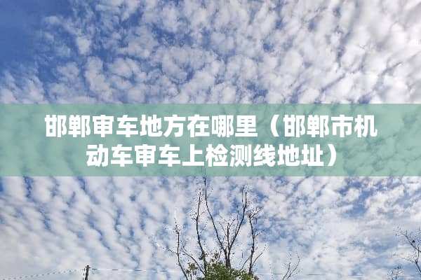 邯郸审车地方在哪里（邯郸市机动车审车上检测线地址）