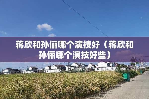 蒋欣和孙俪哪个演技好（蒋欣和孙俪哪个演技好些）