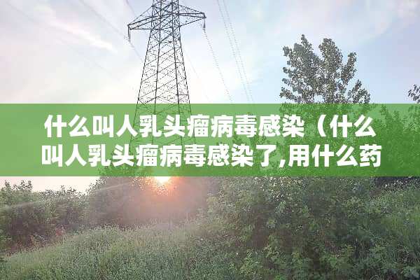 什么叫人*头瘤**感染（什么叫人*头瘤**感染了,用什么药物治疗最好）