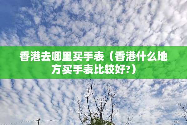 香港去哪里买手表（香港什么地方买手表比较好?）