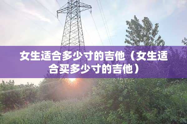 女生适合多少寸的吉他（女生适合买多少寸的吉他）