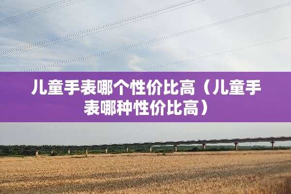 儿童手表哪个性价比高（儿童手表哪种性价比高）