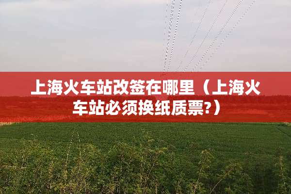 上海火车站改签在哪里（上海火车站必须换纸质票?）