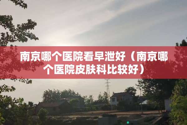 南京哪个医院看**好（南京哪个医院皮肤科比较好）
