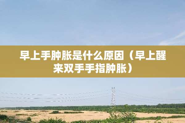 早上手肿胀是什么原因（早上醒来双手手指肿胀）