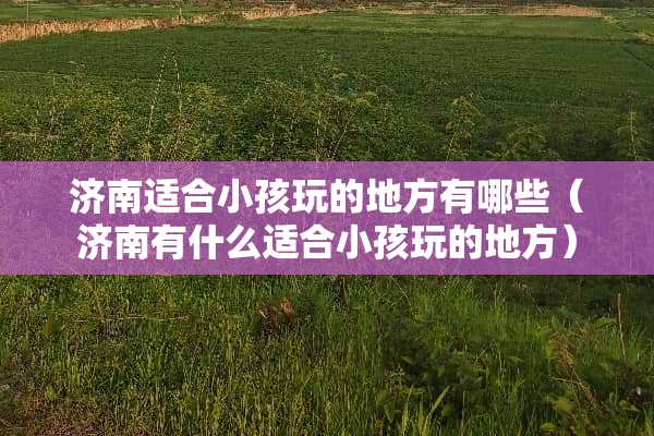 济南适合小孩玩的地方有哪些（济南有什么适合小孩玩的地方）