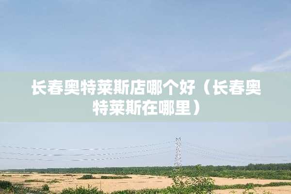长春奥特莱斯店哪个好（长春奥特莱斯在哪里）