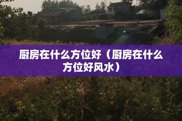 厨房在什么方位好（厨房在什么方位好风水）