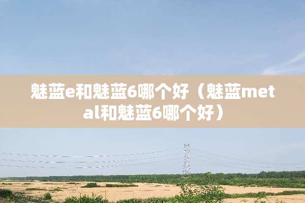魅蓝e和魅蓝6哪个好（魅蓝metal和魅蓝6哪个好）