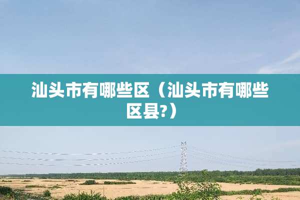 汕头市有哪些区（汕头市有哪些区县?）