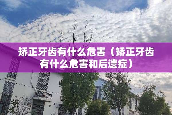矫正牙齿有什么危害（矫正牙齿有什么危害和后遗症）