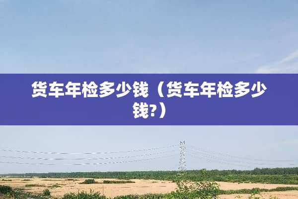 货车年检多少钱（货车年检多少钱?）