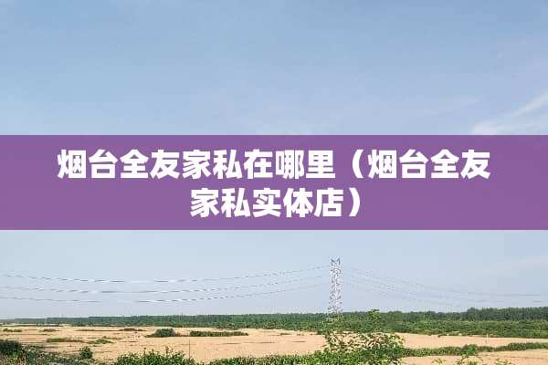 烟台全友家私在哪里（烟台全友家私实体店）