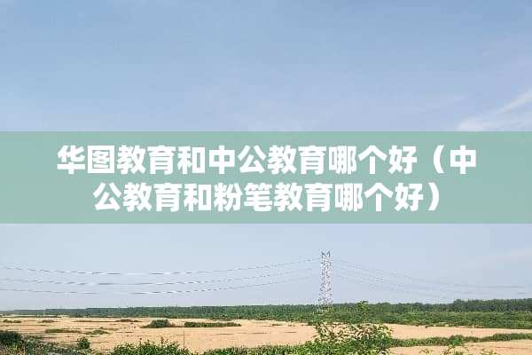 华图教育和中公教育哪个好（中公教育和粉笔教育哪个好）
