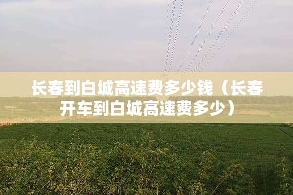 长春到白城高速费多少钱（长春开车到白城高速费多少）