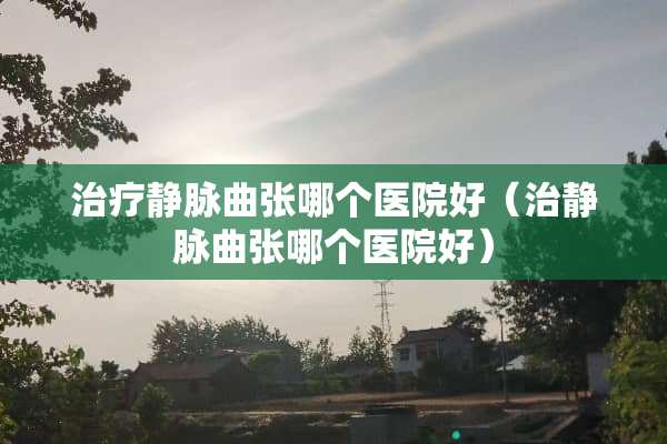 治疗静脉曲张哪个医院好（治静脉曲张哪个医院好）