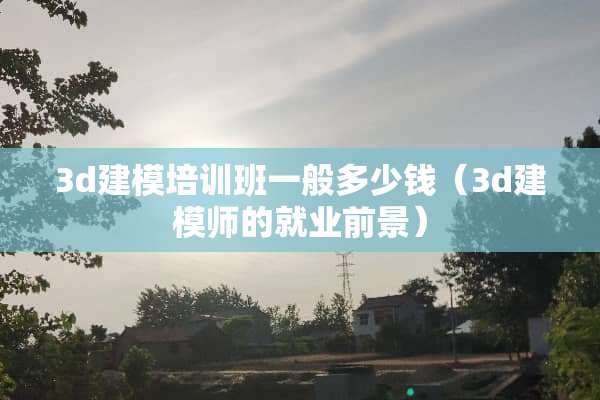 3d建模培训班一般多少钱（3d建模师的就业前景）