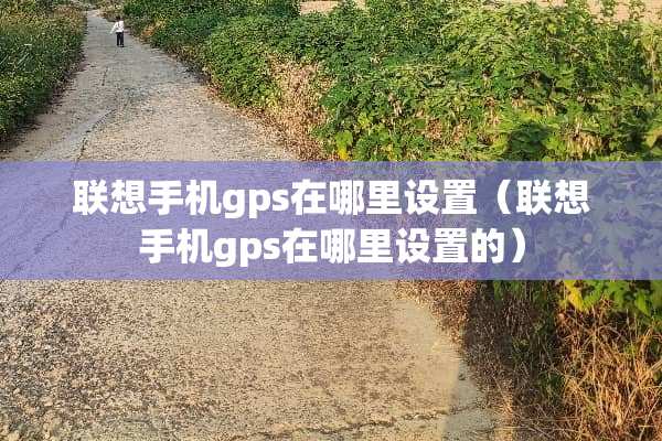 联想手机gps在哪里设置（联想手机gps在哪里设置的）