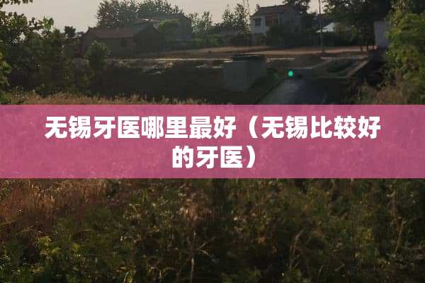 无锡牙医哪里最好（无锡比较好的牙医）
