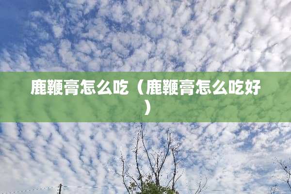 鹿鞭膏怎么吃（鹿鞭膏怎么吃好）
