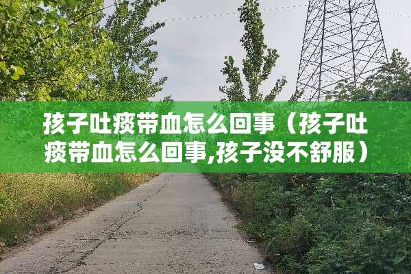 孩子吐痰带血怎么回事（孩子吐痰带血怎么回事,孩子没不舒服）