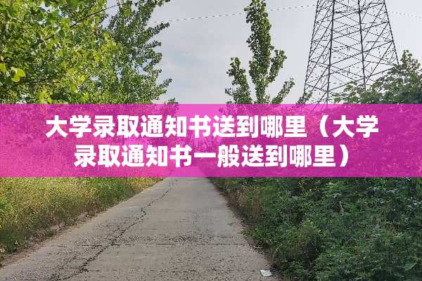 大学录取通知书送到哪里（大学录取通知书一般送到哪里）