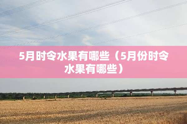 5月时令水果有哪些（5月份时令水果有哪些）
