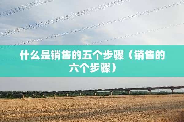 什么是销售的五个步骤（销售的六个步骤）
