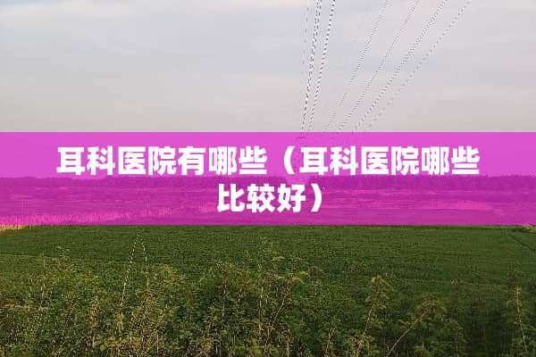 耳科医院有哪些（耳科医院哪些比较好）