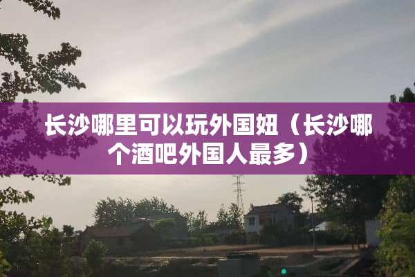 长沙哪里可以玩外国妞（长沙哪个酒吧外国人最多）
