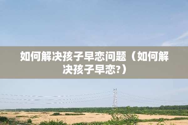 如何解决孩子早恋问题（如何解决孩子早恋?）