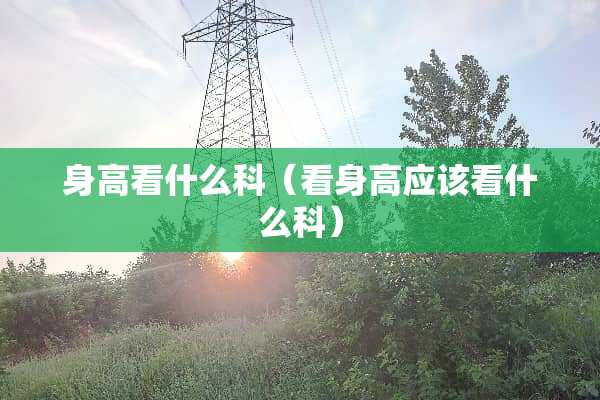 身高看什么科（看身高应该看什么科）