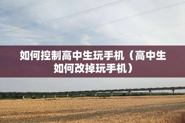 如何控制高中生玩手机（高中生如何改掉玩手机）
