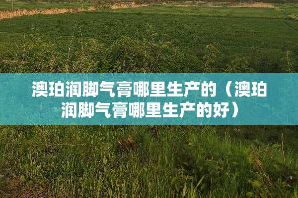 澳珀润脚气膏哪里生产的（澳珀润脚气膏哪里生产的好）