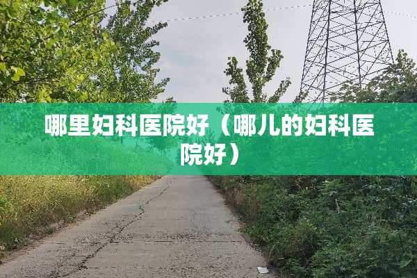 哪里妇科医院好（哪儿的妇科医院好）