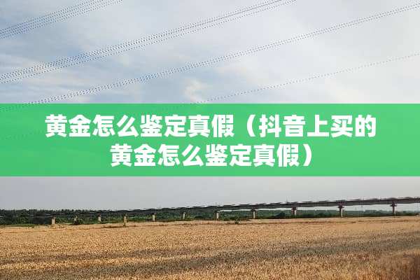 黄金怎么鉴定真假（抖音上买的黄金怎么鉴定真假）