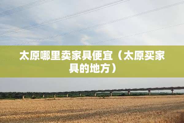 太原哪里卖家具便宜（太原买家具的地方）