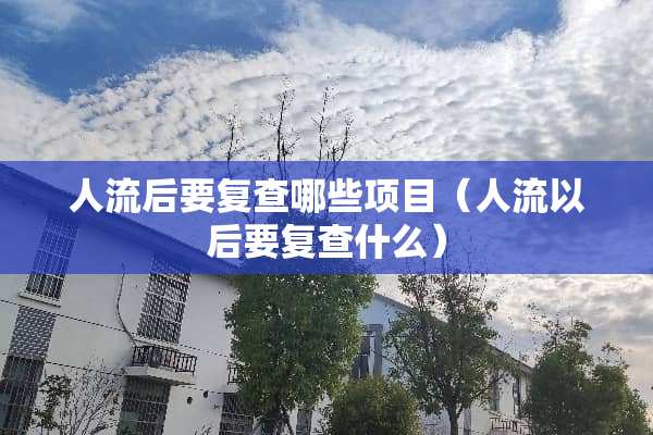 人流后要复查哪些项目（人流以后要复查什么）