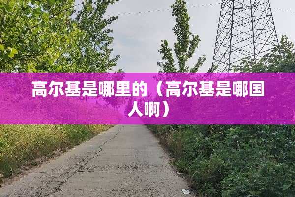 高尔基是哪里的（高尔基是哪国人啊）