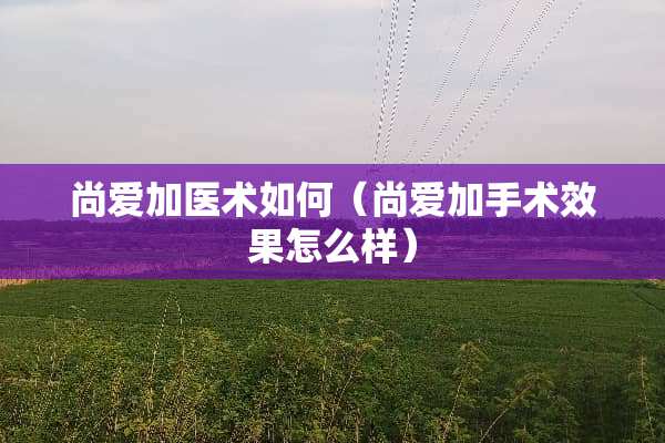 尚爱加医术如何（尚爱加手术效果怎么样）