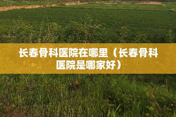 长春骨科医院在哪里（长春骨科医院是哪家好）