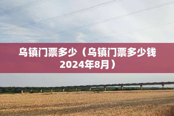 乌镇门票多少（乌镇门票多少钱2024年8月）