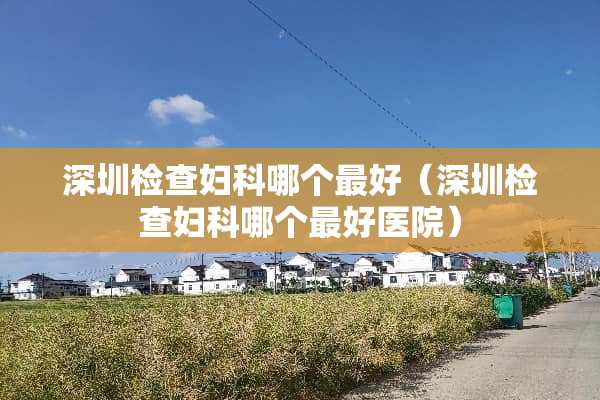 深圳检查妇科哪个最好（深圳检查妇科哪个最好医院）