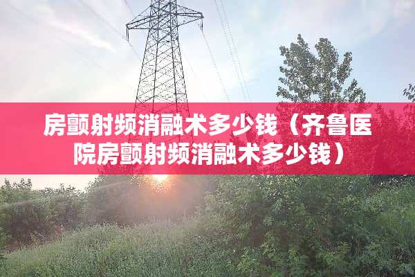 房颤射频消融术多少钱（齐鲁医院房颤射频消融术多少钱）