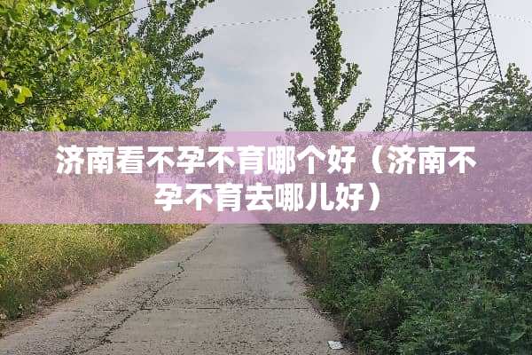 济南看不孕不育哪个好（济南不孕不育去哪儿好）