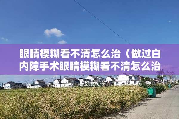 眼睛模糊看不清怎么治（做过白内障手术眼睛模糊看不清怎么治）